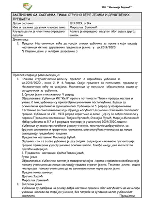 ОШ ''Миливоје Боровић''
ЗАСПИСНИК СА САСТАНКА ТИМА: СТРУЧНО ВЕЋЕ ЈЕЗИКА И ДРУШТВЕНИХ
ПРЕДМЕТА
Датум састанка: 19.3.2019. у 14х
Име и презиме одсутних чланова тима Мирослав Јанковић
Клузула да ли је члан тима оправдано
одсутан
Колега је оправдано одсутан због рада у другој
школи.
Дневни ред:
1. Предлог Наставничком већу да усвоји списак уџбеника за премете који предају
наставници Актива друштвених предмета и језика у шк.2019/2020.
*( Старани језик у млађим разредима )
Преглед садржаја рада/дискусије:
1. Чланови Стручног актива дали су предлог о коришћењу уџбеника за
шк.2019/2020. , осим 2. И 6. Разреда. Своје предлоге са потписима предати су
Наставничком већу на усвајање. Наставници су написали образложење зашто су
се одлучили за уџбенике.
1. Српски језик и књижевност V разред
Образложење: Уџбеници ИК “Klett” прате у потпуности План и програм наставе и
учења. С тим, уџбеници су прилагођени ученичким постигнућима. Задаци су
осмишљени креативно и функционално. Уџбеници за 5. разред су осавремењени
Тестовима за самоцењивање који пружају могућност да ученик сазна ниво савладаног
градива. Уџбенике за VII , VIII разред користимо и даље , јер су се добро показали у
паракси.Предметни наставници: Татјана Крповић, Станојка Ђукић, Марија Милановић
Избор уџбеника за 5,7 и 8 разредиз географије у школској 2019/2020.години:
Уџбеници су веома прилагођени узрасту ученика, текстуално доброурађени, са
бројним сликовним и графичким приказима, што омогућава ученицима да лакше
савладавају предвиђено градиво.
Предметни наставник: Миливоје Бућић
Одлучио сам се за ове уџбенике је рсу својим садржајем и начином презентације
градива примерени узрасту ученика основне школе. Такође имају јако квалитетан
пратећи материјал.
3. Предметни наставник: СрећкоТодосијевић
Руски језик
Образложење: Уџбенички коплетје модерногдизајна , кратка и креативна вежбања која
помажу ученицима да лакше савладају градиво страног језика. Текстови ,слике , аудио
–материјал помажу ученицима да на занимљив начин науче руски језик.
Предметнинаставници:
Драгана Зорзић
Мирослав Јанковић
1. Енглески језик
Уџбеници су одабрани на основу добре наставне праксе и због могућности да их млађи
ученици наследе од старијих ученика, без потребе за куповино целог уџбеничког
комплета. Предметни
 