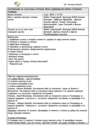 ОШ ''Миливоје Боровић''
ЗАСПИСНИК СА САСТАНКА СТУЧНОГ ВЕЋА:ОДЕЉЕЊСКО ВЕЋЕ СТАРИЈИХ
РАЗРЕДА
Датум састанка: 3.јун 2015. У 13.30
Име и презиме одсутних чланова
актива
Срећко Тодосијевић, Миливоје Бућић,Снежана
Шапоњић , Добросав Обрадовић, Драгица
Секулић, Драган Панић, Александар
Милосављевић, Горан Пантовић и Милош
Вермезовић
Клузула да ли је члан тима
оправдано одсутан
Срећко Тодосијевић, Миливоје Бућић,Снежана
Шапоњић, Драгица Секулић и Драган
Панић(оправдано одсутни).
Дневни ред:
1.Утврђивање успеха и владања ученика 8. разреда на крају школске године
2.Похвале и награде за ученике
3.Избор ђака генерације
4.Припреме за реализацију завршног испита
5.Реализација програма професионалне оријентације
6.Текућа питања
-Извештаји са екскурзија и излета
-Матурске вечери
-Квиз „Еко школе“
-Радна субота и Турнир „Наташа Шопаловић“
- Пројектни дан
Преглед садржаја рада/дискусије:
1.8. разред Мачкат има 22 ученика
11 ученика одличан успех,
10 ученика врлодобар успех,
1 ученик недовољан успех.
Ученику, Николи Баковићу, Наставничко веће је поклонило оцене из Физике и
Математике. Наставничко веће је поклонило оцену довољан 2 на предлог разредног
старешине и уз сагласност предметних наставника.
Ученику, Анџић Миломиру, Наставничко веће је поправило оцену из Географије на
предлог разредног старешине и сагласност предметног наставника са врлодобар 4 на
одличан 5.
Ученици , Марији Бојовић, Наставничко веће је поправило оцену из Географије на
предлог разредног старешине и сагласност предметног наставника са врлодобар 4 на
одличан 5.
Закључак: Одличних 12 ученика. Врлодобрих 9 ученика и 1ученик је добар.Сви ученици
имају примерно владање.
8.разред Шљивовица
У 8 разреду има 13 ученика.5 ученика имају одличан успех, 8 врлодобрих ученика.
Ученик,Владе Бућић, има све петице. Кристина Станић има једну четворку из Физике, а
 