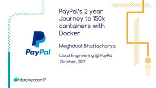 PayPal’s 2 year
Journey to 150k
containers with
Docker
Meghdoot Bhattacharya
Cloud Engineering @ PayPal
October, 2017
 