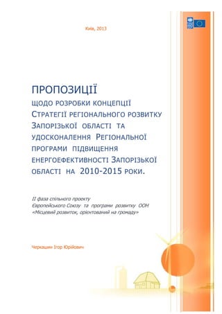 Черкашин Ігор Юрійович
ПРОПОЗИЦІЇ
ЩОДО РОЗРОБКИ КОНЦЕПЦІЇ
СТРАТЕГІЇ РЕГІОНАЛЬНОГО РОЗВИТКУ
ЗАПОРІЗЬКОЇ ОБЛАСТІ ТА
УДОСКОНАЛЕННЯ РЕГІОНАЛЬНОЇ
ПРОГРАМИ ПІДВИЩЕННЯ
ЕНЕРГОЕФЕКТИВНОСТІ ЗАПОРІЗЬКОЇ
ОБЛАСТІ НА 2010-2015 РОКИ.
II фаза спільного проекту
Європейського Союзу та програми розвитку ООН
«Місцевий розвиток, орієнтований на громаду»
Київ, 2013
 