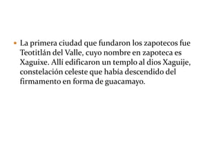  La primera ciudad que fundaron los zapotecos fue
Teotitlán del Valle, cuyo nombre en zapoteca es
Xaguixe. Allí edificaron un templo al dios Xaguije,
constelación celeste que había descendido del
firmamento en forma de guacamayo.
 