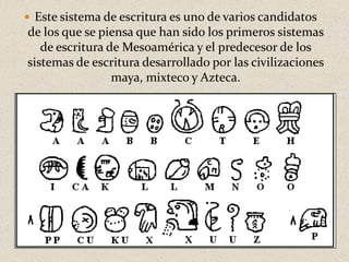  Este sistema de escritura es uno de varios candidatos
de los que se piensa que han sido los primeros sistemas
de escritura de Mesoamérica y el predecesor de los
sistemas de escritura desarrollado por las civilizaciones
maya, mixteco y Azteca.
 