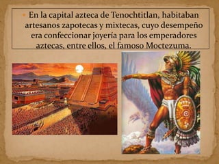  En la capital azteca de Tenochtitlan, habitaban
artesanos zapotecas y mixtecas, cuyo desempeño
era confeccionar joyería para los emperadores
aztecas, entre ellos, el famoso Moctezuma.
 