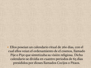  Ellos poseían un calendario ritual de 260 días, con el
cual ellos veían el ordenamiento de el cosmos, llamado
Pije o Piye que sintetizaba su visiòn religiosa. Dicho
calendario se dividía en cuantro periodos de 65 días
presididos por dioses llamados Cocijos o Pitaos.
 