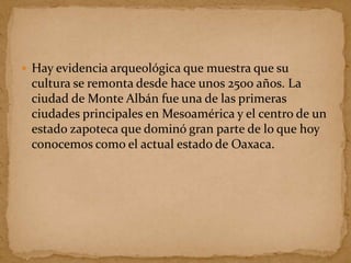  Hay evidencia arqueológica que muestra que su
cultura se remonta desde hace unos 2500 años. La
ciudad de Monte Albán fue una de las primeras
ciudades principales en Mesoamérica y el centro de un
estado zapoteca que dominó gran parte de lo que hoy
conocemos como el actual estado de Oaxaca.
 