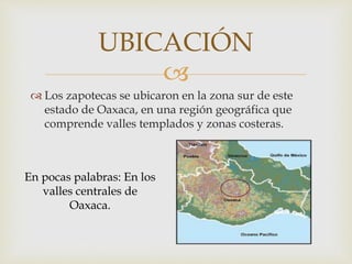 
 Los zapotecas se ubicaron en la zona sur de este
estado de Oaxaca, en una región geográfica que
comprende valles templados y zonas costeras.
UBICACIÓN
En pocas palabras: En los
valles centrales de
Oaxaca.
 