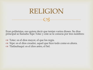 
Eran politeístas, eso quiere decir que tenían varios dioses. Su dios
principal se llamaba Xipe Totec y este se le conocía por tres nombres:
 Totec: es el dios mayor, el que los regía.
 Xipe: es el dios creador, aquel que hizo todo como es ahora.
 Tlatlauhaqui: es el dios astro, el Sol.
RELIGION
 