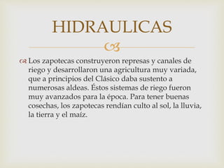 
 Los zapotecas construyeron represas y canales de
riego y desarrollaron una agricultura muy variada,
que a principios del Clásico daba sustento a
numerosas aldeas. Éstos sistemas de riego fueron
muy avanzados para la época. Para tener buenas
cosechas, los zapotecas rendían culto al sol, la lluvia,
la tierra y el maíz.
HIDRAULICAS
 
