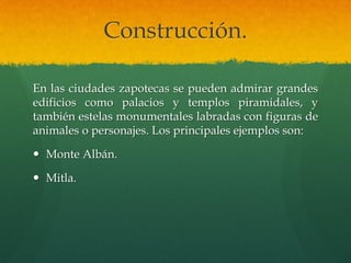 Construcción.
En las ciudades zapotecas se pueden admirar grandes
edificios como palacios y templos piramidales, y
también estelas monumentales labradas con figuras de
animales o personajes. Los principales ejemplos son:
 Monte Albán.
 Mitla.
 