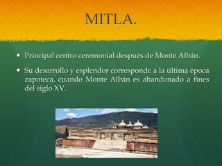 MITLA.
 Principal centro ceremonial después de Monte Albán.
 Su desarrollo y esplendor corresponde a la última época
zapoteca, cuando Monte Albán es abandonado a fines
del siglo XV.
 