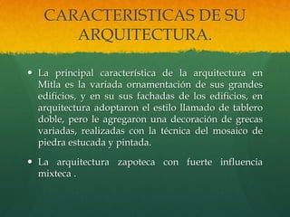 CARACTERISTICAS DE SU
ARQUITECTURA.
 La principal característica de la arquitectura en
Mitla es la variada ornamentación de sus grandes
edificios, y en su sus fachadas de los edificios, en
arquitectura adoptaron el estilo llamado de tablero
doble, pero le agregaron una decoración de grecas
variadas, realizadas con la técnica del mosaico de
piedra estucada y pintada.
 La arquitectura zapoteca con fuerte influencia
mixteca .
 