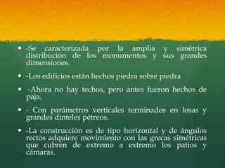  -Se caracterizada por la amplia y simétrica
distribución de los monumentos y sus grandes
dimensiones.
 -Los edificios están hechos piedra sobre piedra
 -Ahora no hay techos, pero antes fueron hechos de
paja.
 - Con parámetros verticales terminados en losas y
grandes dinteles pétreos.
 -La construcción es de tipo horizontal y de ángulos
rectos adquiere movimiento con las grecas simétricas
que cubren de extremo a extremo los patios y
cámaras.
 