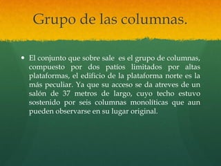 Grupo de las columnas.
 El conjunto que sobre sale es el grupo de columnas,
compuesto por dos patíos limitados por altas
plataformas, el edificio de la plataforma norte es la
más peculiar. Ya que su acceso se da atreves de un
salón de 37 metros de largo, cuyo techo estuvo
sostenido por seis columnas monolíticas que aun
pueden observarse en su lugar original.
 