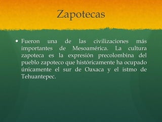 Zapotecas
 Fueron una de las civilizaciones más
importantes de Mesoamérica. La cultura
zapoteca es la expresión precolombina del
pueblo zapoteco que históricamente ha ocupado
únicamente el sur de Oaxaca y el istmo de
Tehuantepec.
 