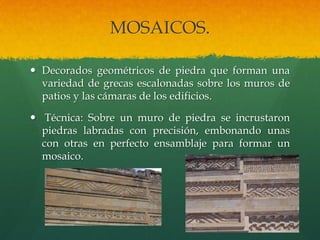 MOSAICOS.
 Decorados geométricos de piedra que forman una
variedad de grecas escalonadas sobre los muros de
patios y las cámaras de los edificios.
 Técnica: Sobre un muro de piedra se incrustaron
piedras labradas con precisión, embonando unas
con otras en perfecto ensamblaje para formar un
mosaico.
 