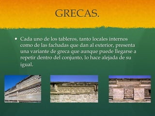 GRECAS.
 Cada uno de los tableros, tanto locales internos
como de las fachadas que dan al exterior, presenta
una variante de greca que aunque puede llegarse a
repetir dentro del conjunto, lo hace alejada de su
igual.
 