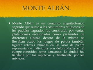 MONTE ALBÁN.
 Monte Albán es un conjunto arquitectónico
sagrado que suma a las costumbres religiosas de
los pueblos sagrados fue construida por varias
plataformas escalonadas como pirámides de
diferentes alturas dentro de la misma se
llevaban acabo los juegos de pelota también
figuran relieves labradas en las losas de piedra
representando individuos con deformidades en el
cuerpo conocidos como danzantes. La ciudad fue
habitada por los zapotecos y, finalmente, por los
mixtecos.
 