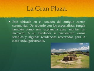 La Gran Plaza.
 Está ubicada en el corazón del antiguo centro
ceremonial. De acuerdo con los especialistas fungía
también como una explanada para montar un
mercado. A su alrededor se encuentran varios
templos y algunas residencias reservadas para la
clase social gobernante.
 