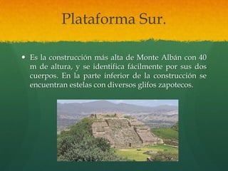 Plataforma Sur.
 Es la construcción más alta de Monte Albán con 40
m de altura, y se identifica fácilmente por sus dos
cuerpos. En la parte inferior de la construcción se
encuentran estelas con diversos glifos zapotecos.
 