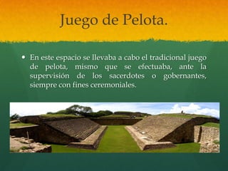 Juego de Pelota.
 En este espacio se llevaba a cabo el tradicional juego
de pelota, mismo que se efectuaba, ante la
supervisión de los sacerdotes o gobernantes,
siempre con fines ceremoniales.
 