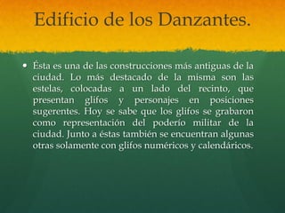 Edificio de los Danzantes.
 Ésta es una de las construcciones más antiguas de la
ciudad. Lo más destacado de la misma son las
estelas, colocadas a un lado del recinto, que
presentan glifos y personajes en posiciones
sugerentes. Hoy se sabe que los glifos se grabaron
como representación del poderío militar de la
ciudad. Junto a éstas también se encuentran algunas
otras solamente con glifos numéricos y calendáricos.
 