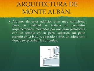 ARQUITECTURA DE
MONTE ALBÁN.
 Algunos de estos edificios eran muy complejos,
pues en realidad se trataba de conjuntos
arquitectónicos integrados por una gran plataforma
con un templo en su parte superior, un patio
cerrado en la base y, adosado a éste, un adoratorio
donde se colocaban las ofrendas.
 