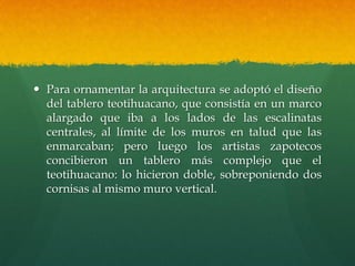  Para ornamentar la arquitectura se adoptó el diseño
del tablero teotihuacano, que consistía en un marco
alargado que iba a los lados de las escalinatas
centrales, al límite de los muros en talud que las
enmarcaban; pero luego los artistas zapotecos
concibieron un tablero más complejo que el
teotihuacano: lo hicieron doble, sobreponiendo dos
cornisas al mismo muro vertical.
 