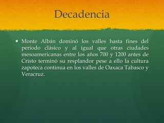Decadencia
 Monte Albán dominó los valles hasta fines del
periodo clásico y al igual que otras ciudades
mesoamericanas entre los años 700 y 1200 antes de
Cristo terminó su resplandor pese a ello la cultura
zapoteca continua en los valles de Oaxaca Tabasco y
Veracruz.
 