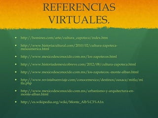 REFERENCIAS
VIRTUALES.
 http://homines.com/arte/cultura_zapoteca/index.htm
 http://www.historiacultural.com/2010/02/cultura-zapoteca-
mesoamerica.html
 http://www.mexicodesconocido.com.mx/los-zapotecos.html
 http://www.historiademexicobreve.com/2012/08/cultura-zapoteca.html
 http://www.mexicodesconocido.com.mx/los-zapotecos.-monte-alban.html
 http://www.revistabuenviaje.com/conocemexico/destinos/oaxaca/mitla/mi
tla.php
 http://www.mexicodesconocido.com.mx/urbanismo-y-arquitectura-en-
monte-alban.html
 http://es.wikipedia.org/wiki/Monte_Alb%C3%A1n
 