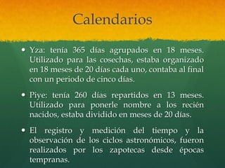 Calendarios
 Yza: tenía 365 días agrupados en 18 meses.
Utilizado para las cosechas, estaba organizado
en 18 meses de 20 días cada uno, contaba al final
con un periodo de cinco días.
 Piye: tenía 260 días repartidos en 13 meses.
Utilizado para ponerle nombre a los recién
nacidos, estaba dividido en meses de 20 días.
 El registro y medición del tiempo y la
observación de los ciclos astronómicos, fueron
realizados por los zapotecas desde épocas
tempranas.
 