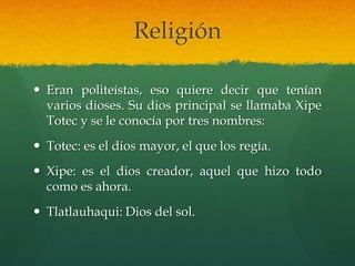 Religión
 Eran politeístas, eso quiere decir que tenían
varios dioses. Su dios principal se llamaba Xipe
Totec y se le conocía por tres nombres:
 Totec: es el dios mayor, el que los regía.
 Xipe: es el dios creador, aquel que hizo todo
como es ahora.
 Tlatlauhaqui: Dios del sol.
 