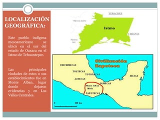 LOCALIZACIÓN
GEOGRÁFICA:
Este pueblo indígena
mesoamericano se
ubicó en el sur del
estado de Oaxaca en el
Istmo de Tehuantepec.
Las principales
ciudades de estos o sus
establecimientos fue en
Monte Alban, lugar
donde dejaron
evidencias y en Los
Valles Centrales.
 