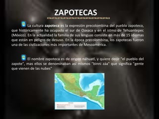 ZAPOTECAS 	La cultura zapoteca es la expresión precolombina del pueblo zapoteco, que históricamente ha ocupado el sur de Oaxaca y en el istmo de Tehuantepec (México). En la actualidad la familia de sus lenguas consiste en más de 15 idiomas que están en peligro de desuso. En la época precolombina, los zapotecas fueron una de las civilizaciones más importantes de Mesoamérica. 	El nombre zapoteca es de origen náhuatl, y quiere decir "el pueblo del zapote", mas ellos se denominaban así mismos "binni záa" que significa "gente que vienen de las nubes" 