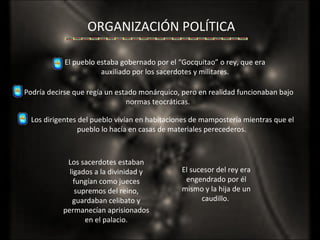 ORGANIZACIÓN POLÍTICA El pueblo estaba gobernado por el “Gocquitao” o rey, que era auxiliado por los sacerdotes y militares. Los sacerdotes estaban ligados a la divinidad y fungían como jueces supremos del reino, guardaban celibato y permanecían aprisionados en el palacio. El sucesor del rey era engendrado por él mismo y la hija de un caudillo.  Podría decirse que regía un estado monárquico, pero en realidad funcionaban bajo normas teocráticas.  Los dirigentes del pueblo vivían en habitaciones de mampostería mientras que el pueblo lo hacía en casas de materiales perecederos.  