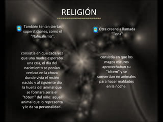 RELIGIÓN También tenían ciertas supersticiones, como el "Nahualismo". consistía en que cada vez que una madre esperaba una cría, el día del nacimiento se ponían cenizas en la choza donde vivía el recién nacido y al siguiente día la huella del animal que se formara sería el "tótem" del niño: aquel animal que lo representa y le da su personalidad. Otra creencia llamada "Tona" consistía en que los magos oscuros aprovechaban su "tótem" y se convertían en animales para hacer maldades en la noche. 