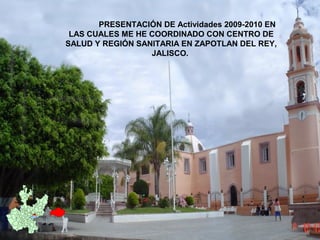 PRESENTACIÓN DE Actividades 2009-2010 EN
LAS CUALES ME HE COORDINADO CON CENTRO DE
SALUD Y REGIÓN SANITARIA EN ZAPOTLAN DEL REY,
JALISCO.
 