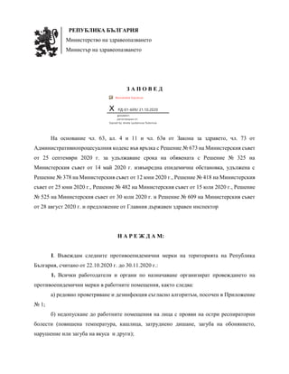 РЕПУБЛИКА БЪЛГАРИЯ
Министерство на здравеопазването
Министър на здравеопазването
З А П О В Е Д
Recoverable Signature
X РД-01-609/ 21.10.2020
документ,
регистриран от:
Signed by: Aneta Lyubenova Todorova
На основание чл. 63, ал. 4 и 11 и чл. 63в от Закона за здравето, чл. 73 от
Административнопроцесуалния кодекс във връзка с Решение № 673 на Министерския съвет
от 25 септември 2020 г. за удължаване срока на обявената с Решение № 325 на
Министерския съвет от 14 май 2020 г. извънредна епидемична обстановка, удължена с
Решение № 378 на Министерския съвет от 12 юни 2020 г., Решение № 418 на Министерския
съвет от 25 юни 2020 г., Решение № 482 на Министерския съвет от 15 юли 2020 г., Решение
№ 525 на Министерския съвет от 30 юли 2020 г. и Решение № 609 на Министерския съвет
от 28 август 2020 г. и предложение от Главния държавен здравен инспектор
Н А Р Е Ж Д А М:
I. Въвеждам следните противоепидемични мерки на територията на Република
България, считано от 22.10.2020 г. до 30.11.2020 г.:
1. Всички работодатели и органи по назначаване организират провеждането на
противоепидемични мерки в работните помещения, както следва:
а) редовно проветряване и дезинфекция съгласно алгоритъм, посочен в Приложение
№ 1;
б) недопускане до работните помещения на лица с прояви на остри респираторни
болести (повишена температура, кашлица, затруднено дишане, загуба на обонянието,
нарушение или загуба на вкуса и други);
 