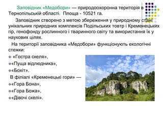 Заповідник «Медобори» — природоохоронна територія в
Тернопільській області. Площа - 10521 га.
Заповідник створено з метою збереження у природному стані
унікальних природних комплексів Подільських товтр і Кременецьких
гір, генофонду рослинного і тваринного світу та використання їх у
наукових цілях.
На території заповідника «Медобори» функціонують екологічні
стежки:
 «Гостра скеля»,
«Пуща відлюдника»,
«Бохіт».
В філіалі «Кременецькі гори» —
«Гора Бона»,
«Гора Божа»,
«Дівочі скелі».
 