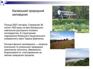 Канівський природний
заповідник
Площа 2027 гектарів. Створений 30
липня 1923 року на базі Канівського
навчально-дослідного лісового
господарства. Є структурним
підрозділом Київського національного
університету імені Тараса Шевченка.
Основні функції заповідника — охорона
еталонних та унікальних природних
комплексів лісостепу, збереження
біорізноманіття, спостереження за
зміною природних процесів.
 