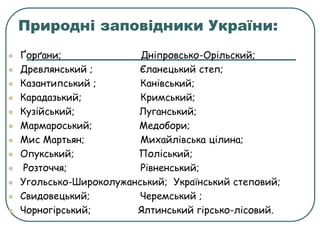 Природні заповідники України:
 Ґорґани; Дніпровсько-Орільский;
 Древлянський ; Єланецький степ;
 Казантипський ; Канівський;
 Карадазький; Кримський;
 Кузійський; Луганський;
 Мармароський; Медобори;
 Мис Мартьян; Михайлівська цілина;
 Опукський; Поліський;
 Розточчя; Рівненський;
 Угольсько-Широколужанський; Український степовий;
 Свидовецький; Черемський ;
 Чорногірський; Ялтинський гірсько-лісовий.
 