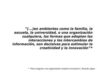 “(…)en ambientes como la familia, la
 escuela, la universidad, o una organización
     cualquiera, las formas que adoptan las
        interacciones y los intercambios de
información, son decisivas para estimular la
                creatividad y la innovación”*




        * “Para imaginar una organización creativo-innovativa”, Ricardo López
 