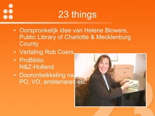 23 things Oorspronkelijk idee van Helene Blowers, Public Library of Charlotte & Mecklenburg County Vertaling Rob Coers ProBiblio  N&Z-Holland Doorontwikkeling naar  PO, VO, ambtenaren etc. 