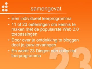 samengevat Een individueel leerprogramma 11 of 23 oefeningen om kennis te maken met de populairste Web 2.0 toepassingen Door over je ontdekking te bloggen deel je jouw ervaringen En wordt 23 Dingen een collectief leerprogramma 