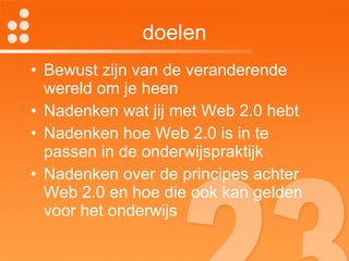 doelen Bewust zijn van de veranderende wereld om je heen Nadenken wat jij met Web 2.0 hebt Nadenken hoe Web 2.0 is in te passen in de onderwijspraktijk Nadenken over de principes achter Web 2.0 en hoe die ook kan gelden voor het onderwijs 