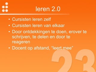 leren 2.0 Cursisten leren zelf Cursisten leren van elkaar Door ontdekkingen te doen, erover te schrijven, te delen en door te reageren Docent op afstand, “leert mee” 
