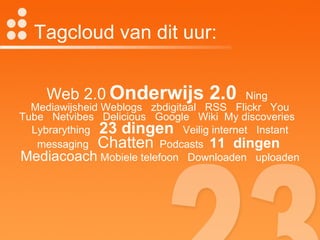 Tagcloud van dit uur: Web 2.0   Onderwijs 2.0   Ning  Mediawijsheid Weblogs  zbdigitaal  RSS  Flickr  You Tube  Netvibes  Delicious  Google  Wiki  My discoveries  Lybrarything  23 dingen   Veilig internet  Instant messaging  Chatten   Podcasts  11  dingen   Mediacoach  Mobiele telefoon  Downloaden  uploaden 