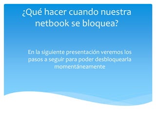 ¿Qué hacer cuando nuestra
netbook se bloquea?
En la siguiente presentación veremos los
pasos a seguir para poder desbloquearla
momentáneamente
 