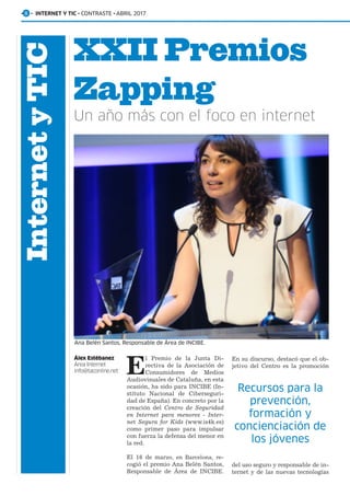 InternetyTIC
· 8 · INTERNET Y TIC · CONTRASTE · ABRIL 2017
XXII Premios
Zapping
Un año más con el foco en internet
Álex Estébanez
Área Internet
info@taconline.net E
l Premio de la Junta Di-
rectiva de la Asociación de
Consumidores de Medios
Audiovisuales de Cataluña, en esta
ocasión, ha sido para INCIBE (In-
stituto Nacional de Ciberseguri-
dad de España). En concreto por la
creación del Centro de Seguridad
en Internet para menores - Inter-
net Segura for Kids (www.is4k.es)
como primer paso para impulsar
con fuerza la defensa del menor en
la red.
El 16 de marzo, en Barcelona, re-
cogió el premio Ana Belén Santos,
Responsable de Área de INCIBE.
Ana Belén Santos, Responsable de Área de INCIBE.
En su discurso, destacó que el ob-
jetivo del Centro es la promoción
del uso seguro y responsable de in-
ternet y de las nuevas tecnologías
Recursos para la
prevención,
formación y
concienciación de
los jóvenes
 