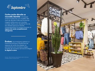 Cache-cache dévoile sa
nouvelle identité.	L’enseigne
entend moderniser son modèle. Elle
vient de dévoiler à Rennes le premier
magasin pilote avec son nouveau
concept. Après avoir étudié les ﬂux de
ses clientes (parcours d’achat,
comportements), la marque propose un
espace de vente complètement
réorganisé.
	
Évoluer. Les enseignes opèrent un
travail de fond pour transformer les
espaces de vente, les adapter en
permanence aux nouveaux usages,
inventer de nouveaux services et intégrer
le digital in store.
Sources : https://www.lsa-conso.fr/cache-cache-montre-ses-
nouvelles-couleurs-a-rennes,273547
Septembre
 