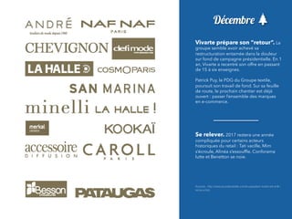 Décembre
Vivarte prépare son “retour”. Le
groupe semble avoir achevé sa
restructuration entamée dans la douleur
sur fond de campagne présidentielle. En 1
an, Vivarte a recentré son offre en passant
de 15 à six enseignes.
 
Patrick Puy, le PDG du Groupe textile,
poursuit son travail de fond. Sur sa feuille
de route, le prochain chantier est déjà
ouvert : passer l’ensemble des marques
en e-commerce.
Se relever. 2017 restera une année
compliquée pour certains acteurs
historiques du retail : Tati vacille, Mim
s’écroule, Alinéa s’essoufﬂe, Conforama
lutte et Benetton se noie.
Sources : http://www.journaldutextile.com/le-paquebot-vivarte-est-enﬁn-
remis-a-ﬂots
 